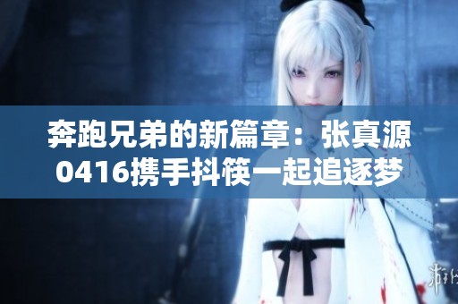 奔跑兄弟的新篇章：张真源0416携手抖筷一起追逐梦想