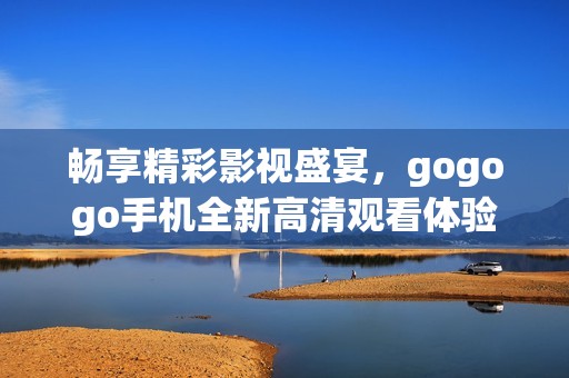 畅享精彩影视盛宴，gogogo手机全新高清观看体验！
