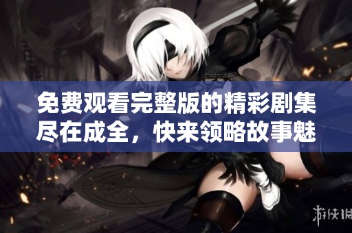 免费观看完整版的精彩剧集尽在成全，快来领略故事魅力！