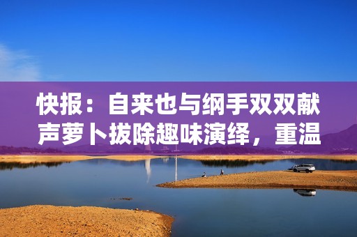 快报：自来也与纲手双双献声萝卜拔除趣味演绎，重温经典角色魅力