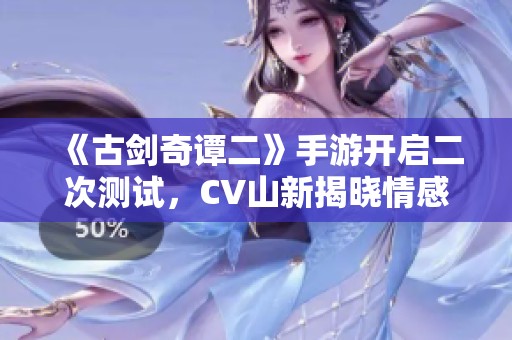 《古剑奇谭二》手游开启二次测试，CV山新揭晓情感故事揭秘