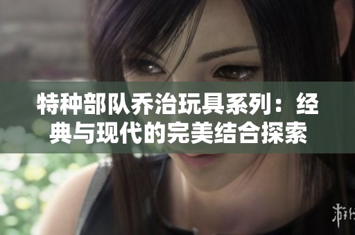 特种部队乔治玩具系列：经典与现代的完美结合探索