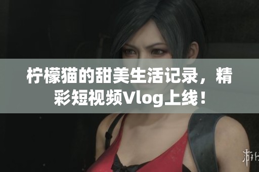 柠檬猫的甜美生活记录，精彩短视频Vlog上线！