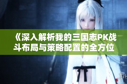 《深入解析我的三国志PK战斗布局与策略配置的全方位攻略》