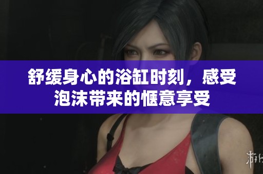 舒缓身心的浴缸时刻，感受泡沫带来的惬意享受