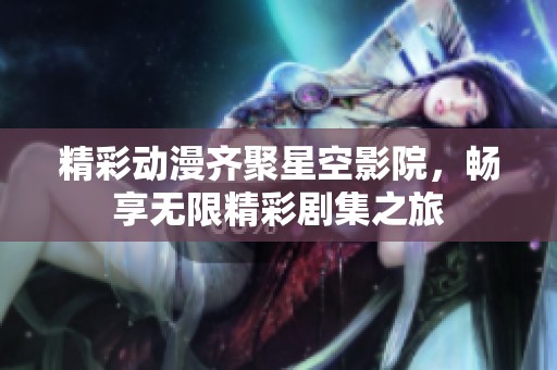 精彩动漫齐聚星空影院，畅享无限精彩剧集之旅