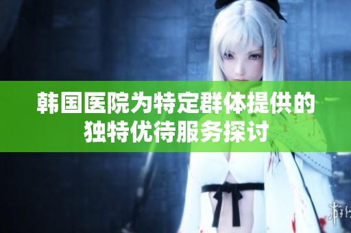 韩国医院为特定群体提供的独特优待服务探讨