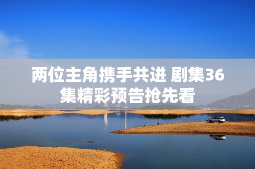 两位主角携手共进 剧集36集精彩预告抢先看