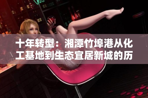 十年转型：湘潭竹埠港从化工基地到生态宜居新城的历史变迁