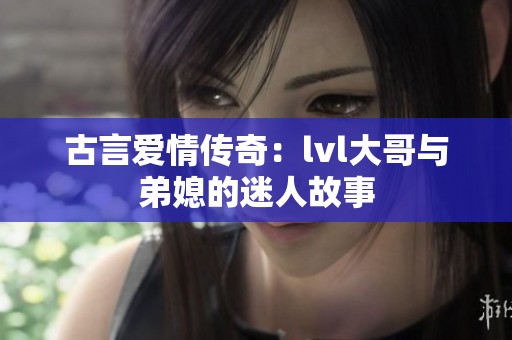 古言爱情传奇：lvl大哥与弟媳的迷人故事
