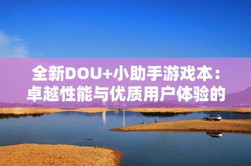 全新DOU+小助手游戏本：卓越性能与优质用户体验的无缝融合