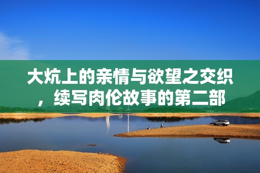 大炕上的亲情与欲望之交织，续写肉伦故事的第二部