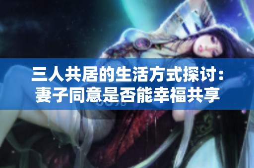 三人共居的生活方式探讨：妻子同意是否能幸福共享