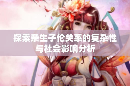 探索亲生子伦关系的复杂性与社会影响分析