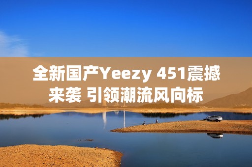全新国产Yeezy 451震撼来袭 引领潮流风向标