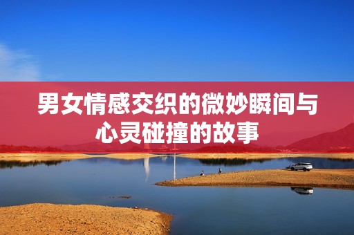 男女情感交织的微妙瞬间与心灵碰撞的故事