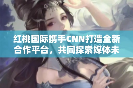 红桃国际携手CNN打造全新合作平台，共同探索媒体未来