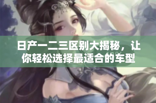 日产一二三区别大揭秘，让你轻松选择最适合的车型