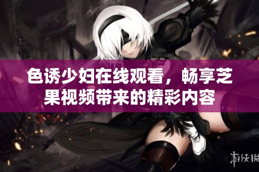 色诱少妇在线观看，畅享芝果视频带来的精彩内容