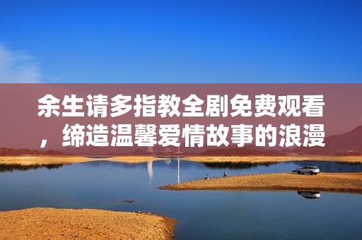余生请多指教全剧免费观看，缔造温馨爱情故事的浪漫之旅