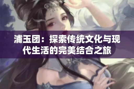 浦玉团：探索传统文化与现代生活的完美结合之旅