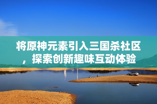 将原神元素引入三国杀社区，探索创新趣味互动体验