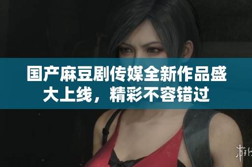 国产麻豆剧传媒全新作品盛大上线，精彩不容错过
