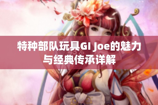 特种部队玩具GI Joe的魅力与经典传承详解