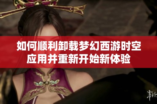 如何顺利卸载梦幻西游时空应用并重新开始新体验