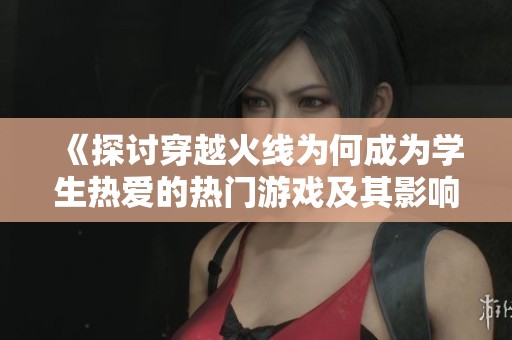 《探讨穿越火线为何成为学生热爱的热门游戏及其影响》