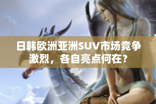日韩欧洲亚洲SUV市场竞争激烈，各自亮点何在？