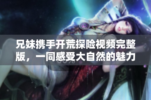 兄妹携手开荒探险视频完整版，一同感受大自然的魅力