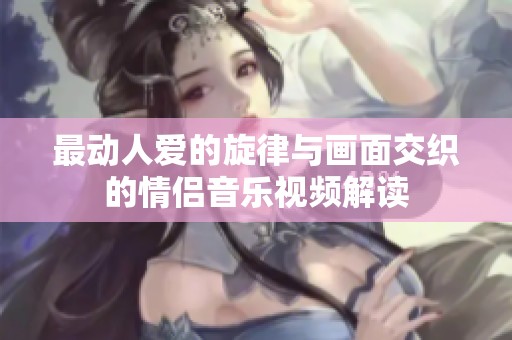 最动人爱的旋律与画面交织的情侣音乐视频解读