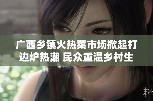 广西乡镇火热菜市场掀起打边炉热潮 民众重温乡村生活魅力