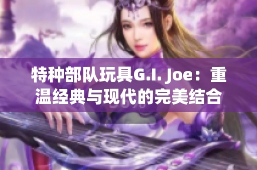 特种部队玩具G.I. Joe：重温经典与现代的完美结合