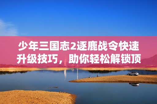 少年三国志2逐鹿战令快速升级技巧，助你轻松解锁顶级奖励