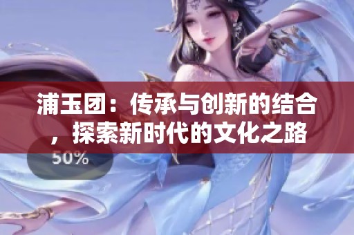 浦玉团：传承与创新的结合，探索新时代的文化之路