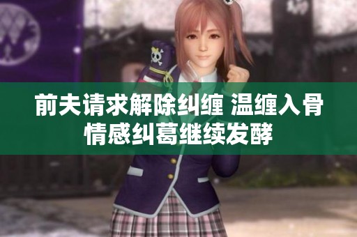 前夫请求解除纠缠 温缠入骨情感纠葛继续发酵