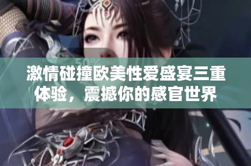 激情碰撞欧美性爱盛宴三重体验，震撼你的感官世界