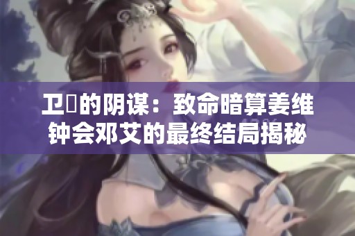 卫瓘的阴谋：致命暗算姜维钟会邓艾的最终结局揭秘