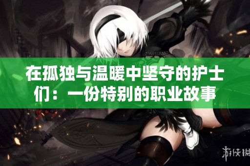 在孤独与温暖中坚守的护士们：一份特别的职业故事