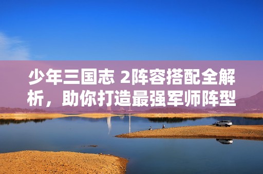少年三国志 2阵容搭配全解析，助你打造最强军师阵型