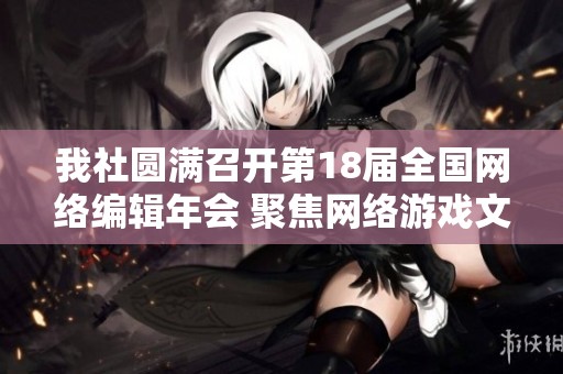 我社圆满召开第18届全国网络编辑年会 聚焦网络游戏文化与编辑发展