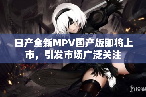 日产全新MPV国产版即将上市，引发市场广泛关注