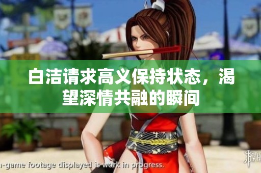白洁请求高义保持状态，渴望深情共融的瞬间