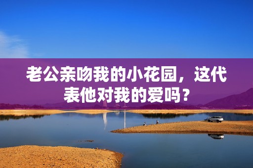 老公亲吻我的小花园，这代表他对我的爱吗？
