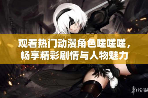 观看热门动漫角色嗟嗟嗟，畅享精彩剧情与人物魅力