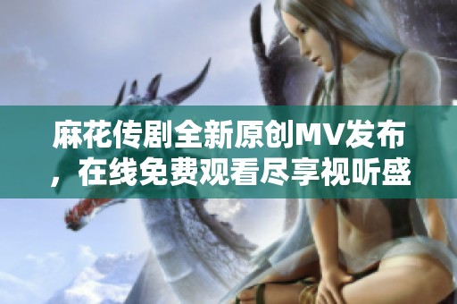 麻花传剧全新原创MV发布，在线免费观看尽享视听盛宴