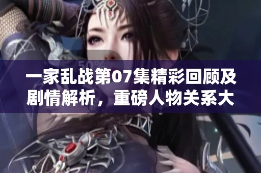 一家乱战第07集精彩回顾及剧情解析，重磅人物关系大揭秘