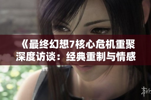 《最终幻想7核心危机重聚深度访谈：经典重制与情感传承探索》